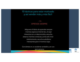 10 tácticas para estar motivado
y así vender más y más fácil
- 10 -
APRENDE SIEMPRE
!
Adquiere el hábito de aprender siempre:
mientras esperas al cliente lee, al viajar
interactúa con un desconocido y escucha,
observa mientras conduces y evita solo mirar
robóticamente, escucha audiolibros
interesantes para ti mientras viajas.
!
Conviértete en un excelente vendedor y en una
gran persona.
 