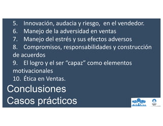 5. Innovación,	audacia	y	riesgo, en	el	vendedor.
6. Manejo	de	la	adversidad	en	ventas
7. Manejo	del	estrés	y	sus	efectos	adversos
8. Compromisos,	responsabilidades	y	construcción	
de	acuerdos
9. El	logro	y	el	ser	“capaz”	como	elementos	
motivacionales
10. Ética	en	Ventas.
Conclusiones
Casos prácticos
 