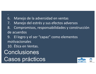 .
6. Manejo	de	la	adversidad	en	ventas
7. Manejo	del	estrés	y	sus	efectos	adversos
8. Compromisos,	responsabilidades	y	construcción	
de	acuerdos
9. El	logro	y	el	ser	“capaz”	como	elementos	
motivacionales
10. Ética	en	Ventas.
Conclusiones
Casos prácticos
 