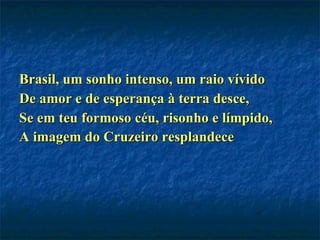 Brasil, um sonho intenso, um raio vívido De amor e de esperança à terra desce, Se em teu formoso céu, risonho e límpido, A imagem do Cruzeiro resplandece   