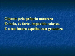 Gigante pela própria natureza És belo, és forte, impávido colosso, E o teu futuro espelha essa grandeza   
