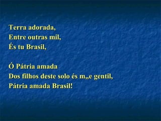 Terra adorada, Entre outras mil, És tu Brasil, Ó Pátria amada Dos filhos deste solo és mãe gentil, Pátria amada Brasil! 