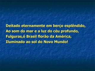 Deitado eternamente em berço esplêndido, Ao som do mar e a luz do céu profundo, Fulguras,ó Brasil florão da América, Iluminado ao sol do Novo Mundo! 