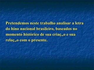 Pretendemos neste trabalho analisar a letra do hino nacional brasileiro, baseados no  momento histórico de sua criação e sua  relação com o presente. 