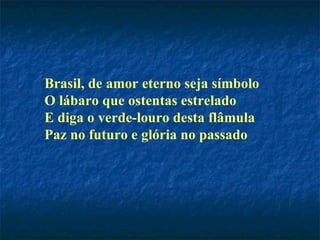 Brasil, de amor eterno seja símbolo O lábaro que ostentas estrelado E diga o verde-louro desta flâmula Paz no futuro e glória no passado   