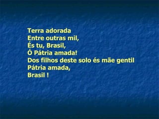 Terra adorada Entre outras mil, És tu, Brasil, Ó Pátria amada! Dos filhos deste solo és mãe gentil Pátria amada, Brasil !  