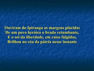 Ouviram do Ipiranga as margens plácidas De um povo heróico o brado retumbante, E o sol da liberdade, em raios fúlgidos, Brilhou no céu da pátria nesse instante 