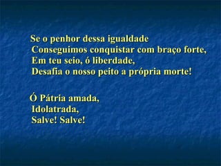 Se o penhor dessa igualdade Conseguimos conquistar com braço forte, Em teu seio, ó liberdade, Desafia o nosso peito a própria morte!  Ó Pátria amada, Idolatrada, Salve! Salve!  
