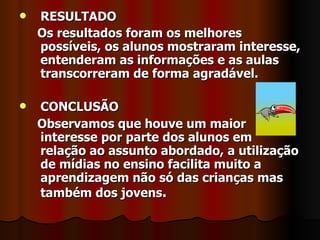 RESULTADO Os resultados foram os melhores possíveis, os alunos mostraram interesse, entenderam as informações e as aulas transcorreram de forma agradável. CONCLUSÃO Observamos que houve um maior interesse por parte dos alunos em relação ao assunto abordado, a utilização de mídias no ensino facilita muito a aprendizagem não só das crianças mas também dos jovens .   