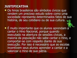 JUSTIFICATIVA Os hinos brasileiros são símbolos cívicos que rendem um precioso estudo sobre como uma sociedade representa determinados fatos de sua história, de seu cotidiano ou de sua cultura.  É muito importante que os alunos aprendam a cantar o Hino Nacional, porque quando executado na abertura de sessões cívicas, a maioria da população não sabe cantar o Hino, e comportar-se com respeito diante de sua execução. Por isso é necessário que as escolas incentivem seus alunos aprender a cantar e a valorizar o Hino de sua pátria. 