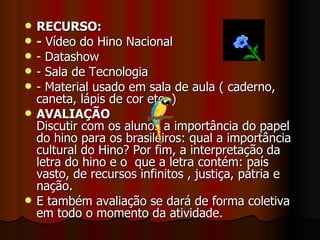 RECURSO: -  Vídeo do Hino Nacional - Datashow - Sala de Tecnologia - Material usado em sala de aula ( caderno, caneta, lápis de cor etc..) AVALIAÇÃO  Discutir com os alunos a importância do papel do hino para os brasileiros: qual a importância cultural do Hino? Por fim, a interpretação da letra do hino e o  que a letra contém: país vasto, de recursos infinitos , justiça, pátria e nação. E também avaliação se dará de forma coletiva em todo o momento da atividade.  