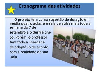 Cronograma das atividades         O projeto tem como sugestão de duração em média quatro aulas em sala de aulas mais toda a semana do 7 de setembro e o desfile cívi-co. Porém, o professortem toda a liberdadede adaptá-lo de acordo com a realidade de sua sala.     