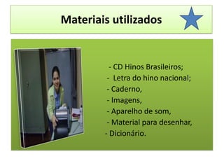 Materiais utilizados - CD Hinos Brasileiros;                                                 -  Letra do hino nacional;                                                  - Caderno,                                                 - Imagens,                                                 - Aparelho de som,                                                 - Material para desenhar,                                                 - Dicionário. 