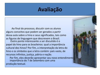 AvaliaçãoAo final do processo, discutir com os alunosalguns conceitos que podem ser gerados a partirdessa aula sobre o hino e seus significados, tais comoas figuras de linguagem que descrevem o Brasil. Outro ponto interessante a ser discutido é o papel do hino para os brasileiros: qual a importância cultural dos hinos? Por fim, a interpretação da letra dohino e os símbolos que a letra contém: país vasto, derecursos infinitos, justiça, pátria e nação. Por fim, eles deverão apresentar seu novo entendimento sobre a importância do 7 de Setembro com uma produção textual.