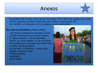AnexosO jornalista Aldo Pereira, autor de um livro sobre o Hino Nacional, propõe que a letra do hino seja lida na ordem direta para uma melhor compreensão. Ele fez, também, um glossário com as palavras menos conhecidas. Hino Nacional Brasileiro (ordem direta)       As margens plácidas do Ipiranga ouviram o brado retumbante de um povo heróico, e, nesse instante, o sol da Liberdade brilhou, em raios fúlgidos, no céu da Pátria. Se conseguimos conquistar com braço forte o penhor desta igualdade, em teu seio, ó Liberdade, o nosso peito desafia a própria morte! Ó Pátria amada, idolatrada, salve! salve! 