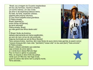         Brasil, se a imagem do Cruzeiro resplandece em teu céu formoso, risonho e límpido, um sonho intenso, um raio vívido de amor e de esperança desce à terra. És belo, és forte, impávido colosso, gigante pela própria natureza, e o teu futuro espelha essa grandeza. Ó Pátria amada, Brasil, [apenas] tu, entre outras mil [terras], és terra adorada! Pátria amada, Brasil, és mãe gentil dos filhos deste solo! II Ó Brasil, florão da América, deitado eternamente em berço esplêndido, ao som do mar e à luz do céu profundo, fulguras iluminado ao sol do Novo Mundo! Teus campos lindos, risonhos, têm mais flores do que a terra mais garrida; [e assim como] "nossos bosques têm mais vida," [também] "nossa vida" no teu seio [tem] "mais amores". Ó Pátria amada... Brasil, o lábaro estrelado que ostentas seja símbolo de amor eterno, e o verde-louro dessa flâmula diga: Paz no futuro e glória no passado. Mas, se ergues a clava forte da justiça, verás que um filho teu não foge à luta, quem te adora não teme nem a própria morte. Terra adorada... 