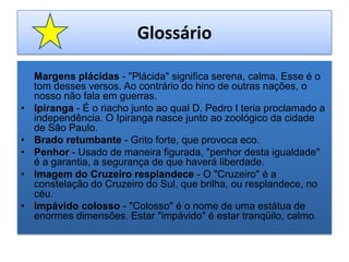 Glossário Margens plácidas - "Plácida" significa serena, calma. Esse é o tom desses versos. Ao contrário do hino de outras nações, o nosso não fala em guerras.Ipiranga - É o riacho junto ao qual D. Pedro I teria proclamado a independência. O Ipiranga nasce junto ao zoológico da cidade de São Paulo.Brado retumbante - Grito forte, que provoca eco.Penhor - Usado de maneira figurada, "penhor desta igualdade" é a garantia, a segurança de que haverá liberdade.Imagem do Cruzeiro resplandece - O "Cruzeiro" é a constelação do Cruzeiro do Sul, que brilha, ou resplandece, no céu.Impávido colosso - "Colosso" é o nome de uma estátua de enormes dimensões. Estar "impávido" é estar tranqüilo, calmo.
