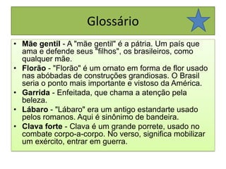 GlossárioMãe gentil - A "mãe gentil" é a pátria. Um país que ama e defende seus "filhos", os brasileiros, como qualquer mãe.Florão - "Florão" é um ornato em forma de flor usado nas abóbadas de construções grandiosas. O Brasil seria o ponto mais importante e vistoso da América.Garrida - Enfeitada, que chama a atenção pela beleza.Lábaro - "Lábaro" era um antigo estandarte usado pelos romanos. Aqui é sinônimo de bandeira.Clava forte - Clava é um grande porrete, usado no combate corpo-a-corpo. No verso, significa mobilizar um exército, entrar em guerra.