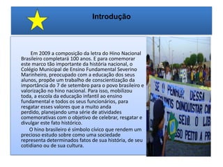 Introdução                Em 2009 a composição da letra do Hino Nacional Brasileiro completará 100 anos. E para comemorar este marco tão importante da história nacional, o Colégio Municipal de Ensino Fundamental Severino Marinheiro, preocupado com a educação dos seus alunos, propõe um trabalho de conscientização da importância do 7 de setembro para o povo brasileiro e valorização no hino nacional. Para isso, mobilizou toda, a escola da educação infantil ao ensino fundamental e todos os seus funcionários, para resgatar esses valores que a muito anda perdido, planejando uma série de atividades comemorativas com o objetivo de celebrar, resgatar e divulgar este fato histórico.             O hino brasileiro é símbolo cívico que rendem um precioso estudo sobre como uma sociedade representa determinados fatos de sua história, de seu cotidiano ou de sua cultura. 