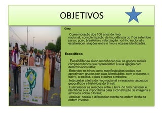 OBJETIVOSOBJETIVOS  Geral          Comemoração dos 100 anos do hino nacional, conscientização da importância do 7 de setembro para o povo brasileiro e valorização no hino nacional e estabelecer relações entre o hino e nossas identidades.  Específicos. Possibilitar ao aluno reconhecer que os grupos sociais compõem hinos que representam a sua ligação com determinados fatos;       . Entender os hinos como manifestações sociais que aproximam grupos por suas identidades, com o esporte, o bairro, a escola, o pais e outros símbolos;      . Interpretar a letra do hino nacional e relacionar aspectos geográficos e históricos do Brasil;      . Estabelecer as relações entre a letra do hino nacional e identificar sua importância para a construção de imagens e símbolos sobre o Brasil;       . Analisar poesia e diferenciar escrita na ordem direta da ordem inversa; 