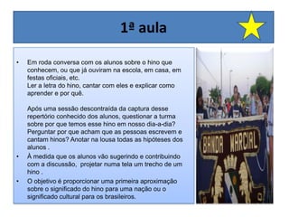 1ª aula Em roda conversa com os alunos sobre o hino que conhecem, ou que já ouviram na escola, em casa, em festas oficiais, etc.  Ler a letra do hino, cantar com eles e explicar como aprender e por quê. Após uma sessão descontraída da captura desse repertório conhecido dos alunos, questionar a turma sobre por que temos esse hino em nosso dia-a-dia? Perguntar por que acham que as pessoas escrevem e cantam hinos? Anotar na lousa todas as hipóteses dos alunos .À medida que os alunos vão sugerindo e contribuindo com a discussão,  projetar numa tela um trecho de um hino . O objetivo é proporcionar uma primeira aproximação sobre o significado do hino para uma nação ou o significado cultural para os brasileiros. 