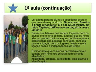 1ª aula (continuação)Ler a letra para os alunos e questionar sobre o que entendem quando diz: De um povo heróico o brado retumbante, E o sol da Liberdade, em raios fúlgidos, brilhou no céu da pátria nesse instante .Deixar que falem o que sabem. Explorar com os alunos o tom forte do hino. Explicar que os hinos são um produto cultural e que contribuem para a identificação das pessoas com fatos, com seu país e a ligação com os lugares. Neste caso a ligação com o a Independência do Brasil. É importante que os alunos percebam como o contato com hino nos envolve num clima de afinidade x hostilidade, emoção, curiosidade, auto-estima e identificação. 