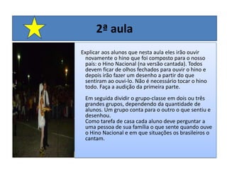 2ª aulaExplicar aos alunos que nesta aula eles irão ouvir novamente o hino que foi composto para o nosso país: o Hino Nacional (na versão cantada). Todos devem ficar de olhos fechados para ouvir o hino e depois irão fazer um desenho a partir do que sentiram ao ouvi-lo. Não é necessário tocar o hino todo. Faça a audição da primeira parte. Em seguida dividir o grupo-classe em dois ou três grandes grupos, dependendo da quantidade de alunos. Um grupo conta para o outro o que sentiu e desenhou. Como tarefa de casa cada aluno deve perguntar a uma pessoa de sua família o que sente quando ouve o Hino Nacional e em que situações os brasileiros o cantam. 
