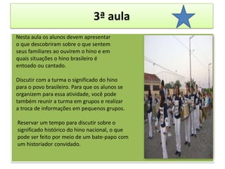 3ª aulaNesta aula os alunos devem apresentaro que descobriram sobre o que sentemseus familiares ao ouvirem o hino e em quais situações o hino brasileiro é entoado ou cantado. Discutir com a turma o significado do hino para o povo brasileiro. Para que os alunos seorganizem para essa atividade, você pode também reunir a turma em grupos e realizara troca de informações em pequenos grupos.    Reservar um tempo para discutir sobre o significado histórico do hino nacional, o quepode ser feito por meio de um bate-papo comum historiador convidado. 
