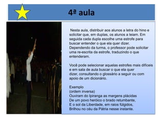 4ª aulaNesta aula, distribuir aos alunos a letra do hino e solicitar que, em duplas, os alunos a leiam. Em seguida cada dupla escolhe uma estrofe para buscar entender o que ela quer dizer. Dependendo da turma, o professor pode solicitar uma re-escrita da estrofe, traduzindo o que entenderam. Você pode selecionar aquelas estrofes mais difíceis e em sala de aula buscar o que ela quer dizer, consultando o glossário a seguir ou com apoio de um dicionário. Exemplo (ordem inversa) Ouviram do Ipiranga as margens plácidas De um povo heróico o brado retumbante, E o sol da Liberdade, em raios fúlgidos, Brilhou no céu da Pátria nesse instante. 