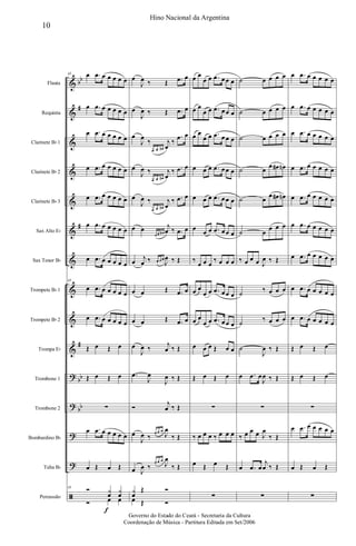 &
&
&
&
&
&
&
&
&
&
?
?
?
?
ã
bb
#
#
#
bb
bb
Flauta
Requinta
Clarinete Bb 1
Clarinete Bb 2
Clarinete Bb 3
Sax Alto Eb
Sax Tenor Bb
Trompete Bb 1
Trompete Bb 2
Trompa Eb
Trombone 1
Trombone 2
Bombardino Bb
Tuba Bb
Percussão
43 œ .œ œ œ œ œ œ
œ .œ œ œ œ œ œ
œ .œ œ œ œ œ œ
œ .œ œ œ œ œ œ
œ .œ œ œ œ œ œ
œ .œ œ œ œ œ œ
œ .œ œ œ œ œ œ
43
œ .œ œ œ œ œ œ
œ .œ œ œ œ œ œ
Œ œ Œ œ
Œ œ Œ œ
∑
œ .œ œ œ œ œ œ
œ Œ œ Œ
43 Ó y
œ
f
y
œ
Ó œ œ
œ
J
œ ‰ Œ .œ œ
œ
J
œ ‰ Œ .œ œ
œ
J
œ
‰
œ œ œ#
j
œ
‰
.œ œ
œ
J
œ ‰
œ œ œ#
j
œ
‰ .œ œ
œ
J
œ ‰
œ œ œ#
j
œ
‰ .œ œ
œ œ
œ œ œ#
j
œ ‰ .œ œ
œ
j
œ ‰ œ œ œ
J
œ ‰ Œ
œ œ Œ .œ œ
œ œ Œ .œ œ
œ
J
œ ‰
j
œ ‰ Œ
.œ
J
œ
J
œ ‰ Œ
Ó
j
œ ‰ Œ
œ
J
œ ‰ œ œ œ
J
œ
‰ Œ
œ J
œ ‰
œ œ œ
J
œ
‰ Œ
y
œ
Œ Ó
œ Œ Ó
œ œ
œ œ .œ œœ œ
œ œ
œ œ .œ œœ œ
œ œ
œ œ .œ œœ œ
œ œ œ .œ œœ œ
œ œ œ .œ œœ œ
œ
œ œ .œ œœ œ
‰
œ œ œ
‰ œ œ œ
œ œ
œ œ .œ œœ œ
œ œ
œ œ .œ œœ œ
œ œ œ Œ œ œ
Œ œ Œ œ
∑
‰ œ œ œ ‰ œ œ œ
œ Œ œ Œ
∑
˙ œ œ œ œ
˙ œ œ œ œ
˙ œ œ œ œ
˙ œ
œ œ# œn
˙ œ
œ œ# œn
˙ œ
œ œ œ
‰ œ œ œ J
œ ‰ Œ
˙
‰ œ œ œ
˙
‰ œ œ œ
˙
J
œ ‰ Œ
œ .œ œ
J
œ ‰ Œ
∑
‰ œ œ œ J
œ
‰ Œ
œ .œ œ
j
œ ‰ Œ
∑
œ .œ œ œ œ œ œ
œ .œ œ œ œ œ œ
œ .œ œ œ œ œ œ
œ .œ œ œ œ œ œ
œ .œ œ œ œ œ œ
œ .œ œ œ œ œ œ
œ .œ œ œ œ œ œ
œ .œ œ œ œ œ œ
œ .œ œ œ œ œ œ
Œ œ Œ œ
Œ œ Œ œ
∑
œ .œ œ œ œ œ œ
œ Œ œ Œ
∑
10
Hino Nacional da Argentina
Governo do Estado do Ceará - Secretaria da Cultura
Coordenação de Música - Partitura Editada em Set/2006
 