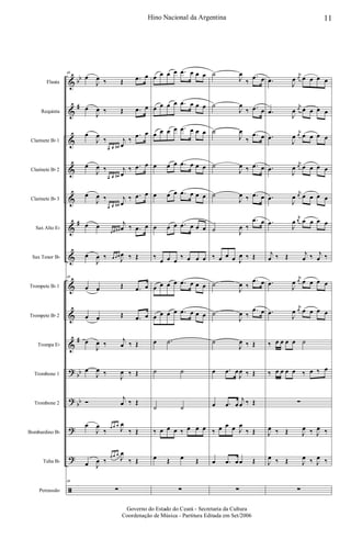 &
&
&
&
&
&
&
&
&
&
?
?
?
?
ã
bb
#
#
#
bb
bb
Flauta
Requinta
Clarinete Bb 1
Clarinete Bb 2
Clarinete Bb 3
Sax Alto Eb
Sax Tenor Bb
Trompete Bb 1
Trompete Bb 2
Trompa Eb
Trombone 1
Trombone 2
Bombardino Bb
Tuba Bb
Percussão
48
œ
J
œ ‰ Œ .œ œ
œ
J
œ ‰ Œ .œ œ
œ
J
œ
‰
œ œ œ#
j
œ
‰
.œ œ
œ
J
œ ‰
œ œ œ#
j
œ
‰ .œ œ
œ
J
œ ‰
œ œ œ#
j
œ
‰ .œ œ
œ œ
œ œ œ#
j
œ ‰ .œ œ
œ
J
œ ‰ œ œ œ
J
œ ‰ Œ
48
œ œ Œ .œ œ
œ œ Œ .œ œ
œ
J
œ ‰
j
œ ‰ Œ
œ
J
œ ‰
J
œ ‰ Œ
Ó
j
œ ‰ Œ
œ
J
œ
‰ œ œ œ
J
œ
‰ Œ
œ J
œ ‰
œ œ œ
J
œ
‰ Œ
48
∑
œ œ œ œ .œ œ œ œ
œ œ œ œ .œ œ œ œ
œ œ œ œ .œ œ œ œ
œ œ œ .œ œ œ œ
œ œ œ .œ œ œ œ
œ œ œ .œ œ œ œ
‰
œ œ œ
‰ œ œ œ
œ œ œ œ .œ œ œ œ
œ œ œ œ .œ œ œ œ
œ .˙
˙ ˙
˙ ˙
‰ œ œ œ ‰ œ œ œ
œ Œ œ Œ
∑
˙
J
œ
‰
.œ œ
˙
J
œ
‰ .œ œ
˙
J
œ
‰
.œ œ
˙
J
œ ‰ .œ œ
˙
J
œ ‰ .œ œ
˙ J
œ ‰
.œ œ
‰ œ œ œ J
œ ‰ Œ
˙
J
œ ‰
.œ œ
˙
J
œ ‰
.œ œ
˙
J
œ ‰ Œ
œ .œ œ
J
œ ‰ Œ
œ .œ œ
j
œ ‰ Œ
‰ œ œ œ J
œ
‰ Œ
œ .œ œœ Œ
∑
.œ
J
œ
j
œ œ œ œ œ
.œ
J
œ
j
œ œ œ œ œ
.œ
J
œ
j
œ œ œ œ œ
.œ
J
œ
j
œ œ œ œ œ
.œ
J
œ
j
œ œ œ œ œ
.œ
J
œ
j
œ œ œ œ œ
j
œ ‰ Œ j
œ ‰ j
œ ‰
.œ
J
œ
j
œ œ œ œ œ
.œ
J
œ
j
œ œ œ œ œ
‰ œ œ œ œ ˙
‰ œ œ œ œ ‰ œ ‰ œ
∑
J
œ ‰ Œ J
œ ‰ J
œ ‰
J
œ ‰ Œ J
œ ‰ J
œ ‰
∑
11Hino Nacional da Argentina
Governo do Estado do Ceará - Secretaria da Cultura
Coordenação de Música - Partitura Editada em Set/2006
 