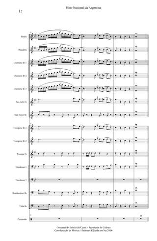 &
&
&
&
&
&
&
&
&
&
?
?
?
?
ã
bb
#
#
#
bb
bb
Flauta
Requinta
Clarinete Bb 1
Clarinete Bb 2
Clarinete Bb 3
Sax Alto Eb
Sax Tenor Bb
Trompete Bb 1
Trompete Bb 2
Trompa Eb
Trombone 1
Trombone 2
Bombardino Bb
Tuba Bb
Percussão
52
œ œ œ œ œ œ œ œ
j
œ œ œ œ œ .œ œ
œ œ œ œ œ œ œ œ
j
œ œ œ œ œ .œ œ
œ œ œ œ œ œ œ œ
j
œ œ œ œ œ .œ œ
œ œ œ œ œ œ œ œ
j
œ œ œ œ œ .œ œ
œ œ œ œ œ œ œ œ
j
œ œ œ œ œ .œ œ
.˙ .œ œ
œ ‰ œ ‰ j
œ
‰ j
œ
‰
52
.˙ .œ œ
.˙ .œ œ
‰ œ ‰ J
œ ‰ œ
‰
œ
J
œ
‰
œ
J
œ
∑
œ ‰ œ ‰
J
œ ‰
j
œ ‰
œ ‰ œ ‰
J
œ ‰
j
œ ‰
52
∑
.œ
J
œ
j
œ œ œ œ œ
.œ
J
œ
j
œ œ œ œ œ
.œ
J
œ
j
œ œ œ œ œ
.œ
J
œ
j
œ œ œ# œ œ
.œ
J
œ
j
œ œ œ# œ œ
.œ
J
œ
j
œ œ œ# œ œ
j
œ ‰ Œ j
œ ‰ j
œ ‰
.œ
J
œ
j
œ œ œ œ œ
.œ
J
œ
j
œ œ œ œ œ
‰ œ œ œ œ œ Œ
‰ œ œ œ œ ‰ œ ‰ œ
∑
J
œ ‰ Œ J
œ ‰ J
œ ‰
J
œ ‰ Œ œ ‰ œ ‰
∑
œ Œ œ Œ
œ Œ œ Œ
œ Œ œ Œ
œ Œ œ Œ
œ Œ
œ
Œ
œ
Œ œ Œ
œ Œ œ Œ
œ Œ œ Œ
œ Œ œ Œ
œ Œ œ Œ
œ
Œ œ Œ
∑
œ
Œ
œ
Œ
œ Œ œ Œ
∑
w
U
w
U
w
U
w
U
w
U
w
U
w
U
w
U
w
U
wU
wU
∑
wU
w
U
∑
U
12
Hino Nacional da Argentina
Governo do Estado do Ceará - Secretaria da Cultura
Coordenação de Música - Partitura Editada em Set/2006
 