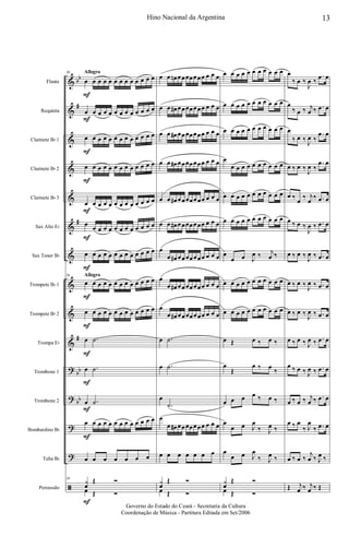 &
&
&
&
&
&
&
&
&
&
?
?
?
?
ã
bb
#
#
#
bb
bb
Flauta
Requinta
Clarinete Bb 1
Clarinete Bb 2
Clarinete Bb 3
Sax Alto Eb
Sax Tenor Bb
Trompete Bb 1
Trompete Bb 2
Trompa Eb
Trombone 1
Trombone 2
Bombardino Bb
Tuba Bb
Percussão
Allegro
Allegro
56
œ
F
œ œ œ œ œ œ œ œ œ œ œ œ
œ
F
œ œ œ œ œ œ œ œ œ œ œ œ
œ
F
œ œ œ œ œ œ œ œ œ œ œ œ
œ
F
œ œ œ œ œ œ œ œ œ œ œ œ
œ
F
œ œ œ œ œ œ œ œ œ œ œ œ
œ
F
œ œ œ œ œ œ œ œ œ œ œ œ
œ
F
œ œ œ œ œ œ œ œ œ œ œ œ
56
œ
F
œ œ œ œ œ œ œ œ œ œ œ œ
œ
F
œ œ œ œ œ œ œ œ œ œ œ œ
œ
F
.˙
œ
F
.˙
œ
F
.˙
œ
F
œ œ œ œ œ œ œ œ œ œ œ œ
œ œ œ œ œ œ œ
56
y
œ
Œ Ó
œ
F
Œ Ó
œ œ œn œœœœœœœ œ œ œ
œ œ œ# œœœœœœœ œ œ œ
œ œ œ# œœœœœœœ œ œ œ
œ œ œ# œœœœœœœ œ œ œ
œ œ œ# œœœœœœœ œ œ œ
œ œ œ# œœœœœœœ œ œ œ
œ
œ œ# œœœœœœœ œ œ œ
œ
œ œ# œœœœœœœ œ œ œ
œ
œ œ# œœœœœœœ œ œ œ
œ .˙
œ .˙
œ
.˙
œ
œ œ# œœœœœœœ œ œ œ
œ œ œ œ œ œ œ
y
œ
Œ Ó
œ Œ Ó
œ œ œ œ œ œ œ œ œ œ œ
œ œ œ œ œ œ œ œ œ œ œ
œ œ œ œ œ œ œ œ œ œ œ
œ
œ œ œ œ œ œ œ œ œ œ
œ œ œ œ œ œ œ œ œ œ œ
œ œ œ œ œ œ œ œ œ œ œ
œ
œ œ J
œ ‰ j
œ ‰
œ œ œ œ œ œ œ œ œ œ œ
œ œ œ œ œ œ œ œ œ œ œ
œ Œ œ ‰ œ ‰
œ
Œ
œ ‰ œ
‰
œ œ œ œ ‰ œ ‰
œ
œ œ J
œ
‰ J
œ ‰
œ
œ œ J
œ
‰ J
œ ‰
y
œ
Œ Ó
œ Œ Ó
œ
‰ œ ‰
J
œ ‰
.œ œ
œ
‰ œ ‰ j
œ ‰ .œ œ
œ
‰ œ ‰
J
œ ‰
.œ œ
œ ‰ œ ‰
J
œ ‰
.œ œ
œ ‰
œ
‰ j
œ
‰ .œ œ
œ ‰ œ ‰
J
œ ‰ .œ œ
œ ‰ œ ‰
J
œ ‰ .œ œ
œ ‰ œ ‰
J
œ ‰ .œ œ
œ ‰ œ ‰
J
œ ‰ .œ œ
œ ‰ œ ‰ J
œ ‰ .œ œ
œ ‰ œ ‰ J
œ ‰ .œ œ
œ ‰ œ ‰ j
œ ‰ .œ œ
œ ‰ œ
‰ J
œ
‰ .œ œ
œ ‰ œ ‰
j
œ ‰ J
œ ‰
Œ j
œ ‰ j
œ ‰ Œ
13Hino Nacional da Argentina
Governo do Estado do Ceará - Secretaria da Cultura
Coordenação de Música - Partitura Editada em Set/2006
 