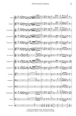 &
&
&
&
&
&
&
&
&
&
?
?
?
?
ã
bb
#
#
#
bb
bb
Flauta
Requinta
Clarinete Bb 1
Clarinete Bb 2
Clarinete Bb 3
Sax Alto Eb
Sax Tenor Bb
Trompete Bb 1
Trompete Bb 2
Trompa Eb
Trombone 1
Trombone 2
Bombardino Bb
Tuba Bb
Percussão
66 œ .œ œœ œ .œ œ
œ .œ œœ œ .œ œ
œ .œ œœ œ .œ œ
œ .œ œœ œ .œ œ
œ .œ œœ œ .œ œ
œ .œ œœ œ .œ œ
œ .œ œœ œ .œ œ
66
œ .œ œœ œ .œ œ
œ .œ œœ œ .œ œ
∑
∑
∑
œ .œ œœ œ .œ œ
w
66
∑
Allegro
Allegro
.œ œ œn œ œ œ
J
œ
U œ> œ> œ>
.œ œ œ# œ œ œ œ
U œ> œ> œ>
.œ œ œ# œ œ œ œU œ> œ> œ>
.œ
œ œ# œ œ œ œU œ> œ> œ>
.œ œ œ# œ œ œ œ
U
œ
>
œ
>
œ
>
.œ œ œ# œ œ œ œ
U œ> œ> œ>
˙ œ
U
œ
>
œ
>
œ
>
.œ œ œ# œ œ œ œ
U
œ
>
œ
>
œ
>
.œ œ œ# œ œ œ œ
U
œ
>
œ
>
œ
>
˙
j
œ
U
‰ Œ
˙
J
œU
‰ Œ
∑
˙ œ
U œ> œ> œ>
˙ œU œ> œ> œ>
∑
U
œ œ œ œ œ œ
œ œ œ œ œ œ
œ œ œ œ œ œ
œ œ œ œ œ œ
œ œ œ œ œ œ
œ œ œ œ œ œ
œ œ œ œ œ œ
œ œ œ œ œ œ
œ œ œ œ œ œ
˙ ˙
˙ ˙
˙ ˙
œ œ œ œ œ œ
œ
œ œ œ
y
œ
y
œ
y
œ
y
œ
œ œ œ œ
œ
Œ
œ œ œ
.œ
J
œ
œ
Œ œ œ œ
.œ
J
œ
œ
Œ
œ œ œ
.œ
J
œ
œ Œ œ œ œ
.œ
J
œ
œ Œ œ œ œ
.œ
J
œ
œ
Œ .œ
J
œ
œ Œ
.œ
J
œ
œ Œ œ œ œ .œ
J
œ
œ Œ œ œ œ .œ
J
œ
œ Œ .œ
J
œ
œ
Œ
.œ
J
œ
œ Œ .œ
J
œ
œ
Œ
.œ
J
œ
œ
Œ .œ
J
œ
y
œ
Œ Y
˙
œ Œ Ó
œ œ œ œ
œ
œ
œ œ œ œ
œ
œ
œ œ œ œ œ œ
œ œ œ œ
œ œ
œ œ œ œ
œ
œ
œ œ œ œ
œ œ
œ œ œ œ œ œ œ
œ œ œ œ œ œ œ
œ œ œ œ œ œ œ
œ œ œ œ
œ œ
œ œ œ œ œ
œ
œ œ œ œ
œ
œ
œ œ œ œ œ œ œ
œ œ œ œ
œ œ
Ó Œ y
œ
Ó Œ œ
15Hino Nacional da Argentina
Governo do Estado do Ceará - Secretaria da Cultura
Coordenação de Música - Partitura Editada em Set/2006
 