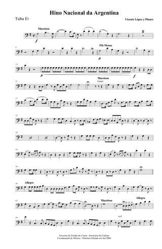 ? # c
Maestoso
˙
f
..œ
R
œ ˙ œ .œ œ
J
œ ‰
œ. œ. œ. ˙ œ Œ .˙ Œ 5
2
? #
8
Ó œ œ
œ
Œ Ó
œ
Œ
œ
Œ
.˙
Œ
U
Piú Mosso
˙
p
œ œ œ Œ Ó
˙ œ œ
? #
15 œ
Œ Ó œ
p
œ œ œ œ œ œ œ œ œ œ œ œ œ œ œ œ œ œ œ œ œ œ œ œ œ œ œ œ œ œ œ œ
f
Œ Œ œ œ
? #
21
œ Œ Œ œ œ œ ‰
J
œ œ œ œ œ ˙ ˙
Canto
Maestoso
CantoCantoCantoCanto
˙U
‰ ‰ Œ œ Œ œ Œ .œ œ
œ œ J
œ ‰ .œ œ
? #
27
œ .œ œœ .œ œ œ œ œ
œ
J
œ ‰ Œ œ œ œ œ œ œ .œ œœ œ J
œ
‰ .œ œ œ .œ œ œ .œ œ
? #
32
œ œ
œ œ
J
œ ‰ Œ ˙ œ .œ œ œ œ J
œ ‰ .œ œ œb
.œ œ œ .œb œ œ œ œ
œ
J
œ ‰ Œ œ
J
œ ‰ œ
J
œ ‰
? #
38
‘ ‘ œ
J
œ ‰ J
œ ‰ Œ œ œ œ œ œ œ œ
œ œ
J
œ ‰ Œ œ Œ œ Œ
? #
44
œ J
œ
‰œ œ œ
J
œ
‰ Œ œ Œ œ Œ œ .œ œ
J
œ ‰ Œ œ Œ œ Œ œ J
œ
‰œ œ œ
J
œ
‰ Œ
œ
Œ
œ
Œ
? #
50
œ .œ œœ Œ
J
œ ‰ Œ
J
œ ‰
J
œ ‰ œ ‰ œ
‰ J
œ
‰ J
œ ‰
J
œ ‰ Œ œ ‰ œ ‰ œ Œ œ Œ wU
? #
Allegro56
œ œ œ œ œ œ œ
œ œ œ œ œ œ œ œ œ
œ J
œ ‰
J
œ ‰ œ ‰ œ ‰ J
œ ‰
J
œ ‰ œ œ
œ
œ œ œ
J
œ ‰
J
œ ‰
? #
62
œ œ œ œ œ œ
J
œ ‰
.œ œ œ œ œ œ Maestoso
˙
U
J
œ ‰ Œ w
Allegro
˙ œ
U
œ
> œ> œ> œ œ œ œ
? #
69
œ
Œ .œ
j
œ œ œ œ œ œ œ œ Œ .œ
j
œ œ œ œ œ œ œ
rall.
œ ‰
J
œ œ œ œ œ œ Œ .œ
J
œ
Governo do Estado do Ceará - Secretaria da Cultura
Coordenação de Música - Partitura Editada em Set/2006
Hino Nacional da Argentina
Vicente López y PlanesTuba Eb
 