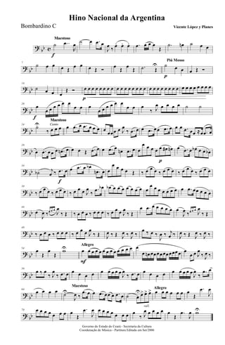 ? bb c
MaestosoMaestoso
˙
f
..œ
R
œ ˙ œ .œ œ
J
œ ‰ œ. œ. œ. .œ œ œ œ
Œ
.˙ œn ˙ œ œ
?
bb
7
˙ œ œ œ Œ
œ œ œ Œ Ó
œ
Œ
œ
Œ .˙ Œ
U
Piú Mosso
˙
p
œ œ œ Œ Ó
?
bb
14
˙ œ œ œ
Œ Ó œ
p
œ œ œ œ œ œ œ œ œ œ œ œ œ œ œ œ œ œ œ œ œ œ œ œ œ œ œ œ œ œ œ
? bb
20
œ
f
œ œ œ œ œ œ
œ œ œ
œ œ œ œ œ œ
œ œ œ
‰ J
œ œ œ œ œ ˙ ˙
?
bb
Canto
Maestoso
Canto
Maestoso
Canto
Maestoso
Canto
Maestoso
24
˙U
‰ œ œ œ œ .œ œ .œ œ œ œ œ
œœœ œ J
œ
‰ .œ œ œ .œ œœ .œ œ œ œ .œ œœ ≈œ .œ œ
? bb
29
œ .œ œœ œ .œn œ œ œ Œ .œ œ œ .œ œ
œn .œ œ œ
œ œ œ œ œ
p
œ# œn œ .œ œ œb œ œ œb
?
bb
34
˙b j
œ ‰ .œ
f
œ œ .œ œ œb
.œn œ œ
œ œ œ œ Œ ‰ œ œ œ ‰ œ œ œ ‰ œ œ œ ‰ œ œ œ
? bb
39
‰ œ œ œ ‰ œ œ œ ‰ œ œ œ J
œ
‰
.œ œb œb œ œ œ œ œ œ œ œ
œ œ œ œ œ œ œ œ .œ œœ œ œ œ
? bb
44
œ
J
œ ‰œ œ œ
J
œ
‰ Œ ‰ œ œ œ ‰ œ œ œ ‰ œ œ œ J
œ
‰ Œ
œ .œ œ œ œ œ œ œ
J
œ ‰œ œ œ
J
œ
‰ Œ
?
bb
49
‰ œ œ œ ‰ œ œ œ ‰ œ œ œ J
œ
‰ Œ J
œ ‰ Œ J
œ ‰ J
œ ‰
œ ‰ œ ‰
J
œ ‰ j
œ ‰ J
œ ‰ Œ J
œ ‰ J
œ ‰
? bb
54
œ
Œ
œ
Œ
wU Allegro
œ
F
œ œ œ œ œ œ œ œ œ œ œ œ œ
œ œn œœœœœœœœœœ œ
œ œ J
œ
‰ J
œ ‰
? bb
59
œ ‰ œ
‰ J
œ
‰ .œ œ œ œ œ œ œ œ œ œ œ
J
œ
‰ .œ œ œ œ œ œ œ œ œ œ œ
J
œ
‰
.œ œ
?
bb
64
œ œ œ œ
Maestoso
˙U
J
œ ‰
.œ œ œ .œ œœ œ .œ œ
Allegro
˙ œ
Uœ> œ> œ> œ œ œ œ œ œ œ
Œ
.œ
J
œ
? bb
70 œ œ œ œ œ œ œ œ
Œ
.œ
J
œ œ œ œ œ œ œ œ
rall.
œ
‰ J
œ œ œ œ œ œ
Œ
.œ
J
œ wU
Governo do Estado do Ceará - Secretaria da Cultura
Coordenação de Música - Partitura Editada em Set/2006
Hino Nacional da Argentina
Vicente López y PlanesBombardino C
 