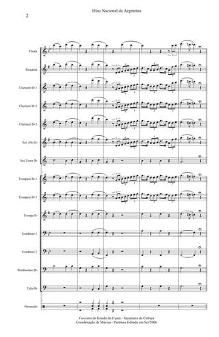 &
&
&
&
&
&
&
&
&
&
?
?
?
?
ã
bb
#
#
#
bb
bb
Flauta
Requinta
Clarinete Bb 1
Clarinete Bb 2
Clarinete Bb 3
Sax Alto Eb
Sax Tenor Bb
Trompete Bb 1
Trompete Bb 2
Trompa Eb
Trombone 1
Trombone 2
Bombardino Bb
Tuba Bb
Percussão
7 œ œ œ œ
œ œ œ œ
œ œ œ œ
œ œ œ œ
œ œ œ œ
œ œ œ œ
˙ œ œ
7
œ œ œ œ
œ œ œ œ
œ œ œ œ
∑
∑
˙ œ œ
∑
7
∑
œ
Œ
œ œ
œ
Œ
œ œ
œ Œ
œ œ
œ Œ
œ œ
œ Œ
œ œ
œ Œ
œ œ
œ Œ œ œ
œ Œ
œ œ
œ Œ
œ œ
œ Œ œ œ
Ó œ œ
Ó œ œ
œ Œ
œ œ
Ó œ œ
Ó y
œ
y
œ
Ó œ œ
œ
Œ
œ œ
œ
‰
œ œ œ œ œ œ œ œ3 3
3
œ
‰ œ œ œ œ œ œ œ œ3
3
3
œ
‰ œ œ œ œ œ œ œ œ3
3
3
œ
‰ œ œ œ œ œ œ œ œ3
3
3
œ
‰
œ œ œ œ œ œ œ œ3 3
3
œ Œ Ó
œ ‰ œ œ œ œ œ œ œ œ3
3
3
œ ‰ œ œ œ œ œ œ œ œ3
3
3
œ Œ Ó
œ Œ Ó
œ
Œ Ó
œ Œ Ó
œ Œ Ó
y
œ
Œ Ó
œ Œ Ó
œ
Œ Œ ‰
œ œ
3
.œ œ œ œ œ .œ œ œ
œ œ3
3
.œ œ œ œ œ .œ œ œ
œ œ
3 3
.œ œ œ œ œ .œ œ œ œ œ
3 3
.œ œ œ œ œ .œ œ œ œ œ
3 3
.œ œ œ œ œ .œ œ œ
œ œ3
3
œ Œ œ Œ
.œ œ œ œ œ .œ œ œ œ œ
3 3
.œ œ œ œ œ .œ œ œ œ œ
3 3
œ Œ œ Œ
œ
Œ
œ
Œ
œ
Œ
œ
Œ
œ
Œ
œ
Œ
œ Œ œ Œ
∑
.œ
J
œn œb
Œ
U
.œ
J
œ# œn
Œ
U
.œ
J
œ# œn
Œ
U
.œ
J
œ# œn
Œ
U
.œ
J
œ# œn Œ
U
.œ
J
œ# œn
Œ
U
.˙ Œ
U
.œ
J
œ# œn
Œ
U
.œ
J
œ# œn
Œ
U
.œ
J
œ# œn Œ
U
˙ œ Œ
U
˙ œ
Œ
U
.˙ Œ
U
.˙ Œ
U
∑
2
Hino Nacional da Argentina
Governo do Estado do Ceará - Secretaria da Cultura
Coordenação de Música - Partitura Editada em Set/2006
 