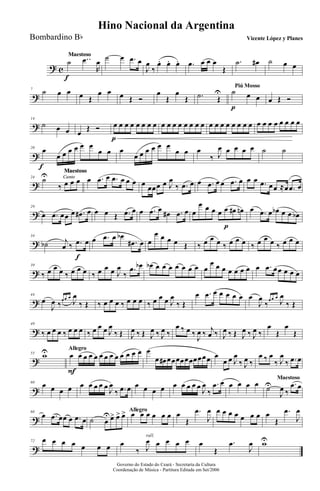 ? c
MaestosoMaestoso
˙
f
..œ
R
œ ˙ œ .œ œ
J
œ
‰
œ. œ. œ. .œ œ œ œ
Œ
.˙ œ# ˙ œ œ
?
7
˙ œ œ œ Œ
œ œ œ Œ Ó
œ
Œ
œ
Œ .˙ Œ
U
Piú Mosso
˙
p
œ œ œ Œ Ó
?
14
˙ œ œ œ
Œ Ó œ
p
œ œ œ œ œ œ œ œ œ œ œ œ œ œ œ œ œ œ œ œ œ œ œ œ œ œ œ œ œ œ œ
?
20
œ
f
œ œ œ œ œ œ
œ œ œ
œ œ œ œ œ œ
œ œ œ
‰ J
œ œ œ œ œ ˙ ˙
?
Canto
Maestoso
Canto
Maestoso
Canto
Maestoso
Canto
Maestoso
24
˙U
‰ œ œ œ œ .œ œ .œ œ œ œ œ œœœ œ J
œ
‰ .œ œ œ .œ œ œ .œ œ œ œ .œ œœ ≈œ .œ œ
?
29
œ .œ œœ œ .œ# œ œ œ Œ .œ œ œ .œ œ œ# .œ œ œ
œ œ œ œ œ
p
œ# œn œ .œ œ œb œ œ œb
?
34
˙b j
œ ‰ .œ
f
œ œ .œ œ œb
.œ# œ œ
œ œ œ œ Œ ‰ œ œ œ ‰ œ œ œ ‰ œ œ œ ‰ œ œ œ
?
39
‰ œ œ œ ‰ œ œ œ ‰ œ œ œ J
œ
‰
.œ œb œb œ œ œ œ œ œ œ œ
œ œ œ œ œ œ œ œ .œ œœ œ œ œ
?
44
œ
J
œ ‰œ œ œ
J
œ
‰ Œ ‰ œ œ œ ‰ œ œ œ ‰ œ œ œ J
œ
‰ Œ
œ .œ œ œ œ œ œ œ
J
œ
‰œ œ œ
J
œ
‰ Œ
?
49
‰ œ œ œ ‰ œ œ œ ‰ œ œ œ J
œ
‰ Œ J
œ ‰ Œ J
œ ‰ J
œ ‰
œ ‰ œ ‰
J
œ ‰ j
œ ‰ J
œ ‰ Œ J
œ ‰ J
œ ‰
œ
Œ
œ
Œ
?
55 wU Allegro
œ
F
œ œ œ œ œ œ œ œ œ œ œ œ œ
œ œ# œœœœœœœœœœ œ
œ œ J
œ
‰ J
œ ‰
œ ‰ œ
‰ J
œ
‰ .œ œ
?
60
œ œ œ œ œ œ œ œ œ J
œ
‰ .œ œ œ œ œ œ œ œ œ œ œ J
œ
‰
.œ œ œ œ œ œ
Maestoso
˙U
J
œ ‰
.œ œ
?
66
œ .œ œœ œ .œ œ
Allegro
˙ œ
Uœ> œ> œ> œ œ œ œ œ œ œ
Œ
.œ
J
œ œ œ œ œ œ œ œ œ
Œ
.œ
J
œ
?
72 œ œ œ œ œ œ œ
rall.
œ
‰ J
œ œ œ œ œ œ
Œ
.œ
J
œ wU
Governo do Estado do Ceará - Secretaria da Cultura
Coordenação de Música - Partitura Editada em Set/2006
Hino Nacional da Argentina
Vicente López y PlanesBombardino Bb
 