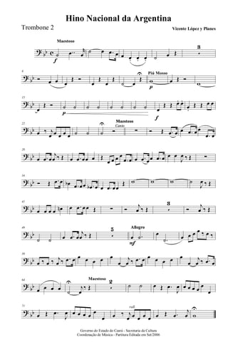 ?
bb c
MaestosoMaestoso
˙
f
..œ r
œ
˙ œ .œ œ œ œ. œ. œ. ˙ œ Œ 5
3
?
bb
8
Ó œ œ œ
Œ Ó
œ
Œ
œ
Œ
˙ œ
Œ
U Piú Mosso
w
p
œ Œ Ó
w
?
bb
15
œ
Œ Ó ˙
p
˙ ˙ ˙ ˙ ˙ ˙ ˙ œ
f
Œ Œ œ. œ.
œ.
Œ Œ œ œ
?
bb
22
œ ‰ j
œ œ œ œ œ ˙ ˙
Canto
Maestoso
Canto
Maestoso
Canto
Maestoso
Canto
Maestoso
Canto
Maestoso
Canto
Maestoso
Canto
Maestoso
Canto
Maestoso
Canto
Maestoso
Canto
Maestoso
˙
U
Ó ∑ Ó Œ .œ œ œ .œ œ œ
.œ œ
?
bb
28
œ .œ œ
j
œ ‰ Œ œ .œ œœ œ Œ
œ œ œ œ
.œ œ œ .œ œœ .œ œ œ œ
J
œ ‰ Œ ∑
?
bb
34
Ó Œ .œ œ œb .œ œœ .œb œ œ .œ œœ
Œ w w w ˙
J
œ ‰ Œ
?
bb
41
œ œ œ œ œn œ .œ œ œ Œ ∑ Ó
j
œ ‰ Œ 5
3
Ó
j
œ ‰ Œ
?
bb
49
˙ ˙ œ .œ œ
j
œ ‰ Œ 5
5 AllegroAllegroAllegroAllegroAllegroAllegroAllegroAllegroAllegroAllegro
œ
F
.˙
œ
.˙ œ œ œ œ ‰ œ ‰
?
bb
59
œ ‰ œ ‰ j
œ ‰ .œ œ œ œ œ œ œ
œ
j
œ ‰ .œ œ œ œ œ œ œ
œ
j
œ ‰ .œ œ
?
bb
64
œ œ œ œ
Maestoso
˙
U
j
œ
‰ Œ 5
2
˙ ˙ œ Œ .œ
J
œ œ œ œ œ
œ
œ
?
bb
71
œ Œ .œ
J
œ œ œ œ œ
œ
œ
rall.
œ ‰ j
œ œ œ œ œ œ Œ .œ
j
œ w
U
Governo do Estado do Ceará - Secretaria da Cultura
Coordenação de Música - Partitura Editada em Set/2006
Hino Nacional da Argentina
Vicente López y PlanesTrombone 2
 