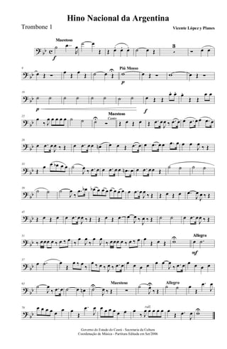 ? bb c
MaestosoMaestoso
˙
f
..œ
R
œ
˙ œ
Œ Œ œ. œ. œ. ˙ œ Œ 5
3
Ó œ œ
? bb
9
œ Œ Ó œ Œ œ Œ ˙ œ Œ
U Piú Mosso
w
p
œ Œ Ó w œ Œ Ó
? bb
16
˙
p
˙ ˙ ˙ ˙ ˙ ˙ ˙ œ
f
Œ Œ
œ. œ. œ.
Œ Œ
œ œ
?
bb
22
œ
‰ J
œ œ œ œ œ ˙ ˙ Canto
Maestoso
Canto
Maestoso
Canto
Maestoso
Canto
Maestoso
Canto
Maestoso
Canto
Maestoso
Canto
Maestoso
Canto
Maestoso
Canto
Maestoso
˙U
Ó Œ œ Œ œ Œ .œ œ
J
œ ‰ .œ œ œ .œ œ œ .œ œ
?
bb
28
œ .œ œ
J
œ ‰ Œ œ .œ œœ œn œ œ Œ .œ œ œ .œ œ œ .œ œ œ œ
J
œ ‰ Œ
? bb
33
Œ
œ œ œb œ œ ˙
J
œ ‰ .œ œ œ .œ œ œ .œn œ œ .œ œœ Œ
˙ ˙ ˙ ˙
?
bb
39
˙ ˙ ˙
J
œ
‰
.œ œb œb œ œ œ œ œ œ œ œ .œ œ
J
œ
‰ Œ Œ œ Œ œ .œ
J
œ
J
œ ‰ Œ
?
bb
45
Œ œ Œ œ œ .œ œ
J
œ ‰ Œ Œ œ Œ œ œ
J
œ ‰
J
œ ‰ Œ ˙ ˙ œ .œ œ
J
œ ‰ Œ
? bb
51
‰ œœœ œ ‰ œ ‰ œ ‰
œ
J
œ
‰
œ
J
œ
‰ œœœ œ ‰ œ ‰ œ œ
Œ œ Œ wU AllegroAllegroAllegroAllegroAllegroAllegroAllegroAllegroAllegro
œ
F
.˙
? bb
57
œ .˙ œ
Œ
œ ‰ œ
‰
œ ‰ œ ‰ J
œ ‰ .œ œ œ œ œ œ œ œ
J
œ
‰ .œ œ œ œ œ œ
?
bb
63
˙
J
œ
‰ .œ œ ˙ œ œn
Maestoso
˙U
J
œ ‰ Œ ∑
Allegro
˙
J
œU
‰ Œ
˙ ˙ œ
Œ
.œ
J
œ
?
bb
70 œ œ œ œ œ œ œ
Œ
.œ
J
œ œ œ œ œ œ œ
rall.
œ
‰ J
œ œ œ œ œ œ
Œ .œ
J
œ wU
Governo do Estado do Ceará - Secretaria da Cultura
Coordenação de Música - Partitura Editada em Set/2006
Hino Nacional da Argentina
Vicente López y PlanesTrombone 1
 