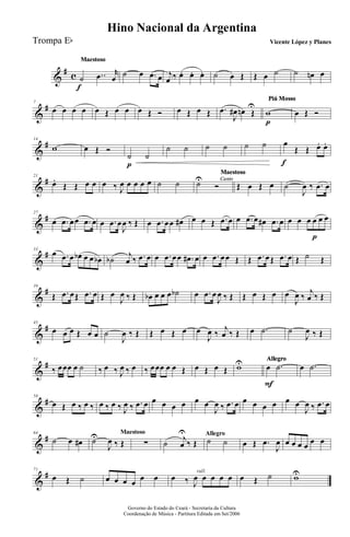 &
# c
MaestosoMaestosoMaestoso
˙
f
..œ r
œ ˙ œ .œ œ j
œ ‰ œ. œ. œ. ˙ œ Œ Œ œ ˙ ˙ œn œ
&
#7
œ œ œ œ œ Œ œ œ œ Œ Ó œ Œ œ Œ .œ
J
œ# œn Œ
U
Piú MossoPiú MossoPiú MossoPiú MossoPiú MossoPiú MossoPiú MossoPiú MossoPiú MossoPiú MossoPiú MossoPiú Mosso
w
p
œ Œ Ó
&
#14
w œ Œ Ó
˙
p
˙
˙ ˙ ˙ ˙ ˙ ˙ œ
f
Œ Œ œ. œ.
&
#21
œ.
Œ Œ œ œ œ ‰ J
œ œ œ œ œ ˙ ˙ Canto
Maestoso
Canto
Maestoso
Canto
Maestoso
Canto
Maestoso
Canto
Maestoso
Canto
Maestoso
˙U
Ó Œ œ Œ œ ˙
J
œ ‰ .œ œ
&
#27
œ .œ œœ .œ œ œ .œ œ
J
œ ‰ Œ œ .œ œœ œ# œ œ Œ .œ œ œ .œ œ œ# .œ œ œ œ œ œ
p
œ œ
&
#33
œ .œ œ œb œ œ œb ˙b
j
œ ‰ .œ œ œ .œ œœ .œ# œ œ .œ œœ Œ Œ .œ œŒ .œ œ Œ ˙ Œ
&
#39
Œ .œ œŒ .œ œ Œ œ
J
œ ‰ Œ œb œ œ œ ˙b œ .œ œ
J
œ ‰ Œ Œ œ Œ œ œ
J
œ ‰
j
œ ‰ Œ
&
#45
œ œ œ Œ œ œ ˙
J
œ ‰ Œ Œ œ Œ œ œ
J
œ ‰
j
œ ‰ Œ œ .˙ ˙
J
œ ‰ Œ
&
#51
‰ œœœ œ ˙ ‰ œ ‰ J
œ ‰ œ ‰ œœœ œ œ Œ œ Œ œ Œ wU AllegroAllegroAllegroAllegroAllegroAllegro
œ
F
.˙ œ .˙
&
#58
œ Œ œ ‰ œ ‰ œ ‰ œ ‰ J
œ ‰ .œ œ œ œ œ œ œ œ
J
œ ‰ .œ œ œ œ œ œ œ œ
J
œ ‰ .œ œ
&
#64
˙ œ œ#
Maestoso
˙U
J
œ ‰ Œ ∑
Allegro
˙ j
œ
U
‰ Œ ˙ ˙ œ Œ .œ
J
œ œ œ œ œ œ œ
&
#71
œ Œ ˙ œ œ œ œ œ œ
rall.
œ ‰ J
œ œ œ œ œ œ Œ ˙ wU
Governo do Estado do Ceará - Secretaria da Cultura
Coordenação de Música - Partitura Editada em Set/2006
Hino Nacional da Argentina
Vicente López y PlanesTrompa Eb
 