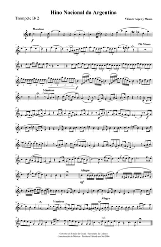 & c
Maestoso
˙
f
..œ
R
œ
˙ œ
Œ Œ œ. œ. œ. .œ œœ œ Œ Œ œ œ œ œ# œn œ œ
&
7
œ œ œ œ œ Œ
œ œ œ ‰ œ œ œ œ œ œ œ œ3
3
3
.œ œœ œ œ .œ œœ œ œ
3 3
.œ
J
œ# œn
Œ
U Piú Mosso
∑
&
13
Œ .œ œ .œ œ .œ œ
J
œ
‰ Œ Ó Œ .œ œ .œ œ .œ œ œ œ œ œ œ œ œ œ œ œ œ œ
3 3 3 3
œ œ œ œ œ œ œ œ œ œ œ œ
3 3 3 3
&
18
œœœœœœœœœœ œœ
3 3 3 3
œ œœœœ œ œ œ œ œœœ
3 3 3 3
œ
f
œœœœœ œ œœœœ œ
œœœœœ œ œœœœ œ ‰ J
œ œ œ œ œ
&
23
˙ ˙
Canto
Maestoso
Canto
Maestoso
Canto
Maestoso
˙
U
‰ œ œ œ œ .œ œ .œ œœ œ .œ j
œ j
œ
‰ .œ œ œ .œ œœ .œ œ œ Œ ‰ ≈ r
œ .œ œ
&
29
œ .œ œœ œ .œ# œ œ œ Œ .œ œ œ .œ œ œ# .œ œ œ Œ ‰ œ
p
œ œ œ .œ œ œb œ œ œb ˙b
j
œ
‰ .œ
f
œ
&
35
œ .œ œ œb
.œ# œ œ Œ Œ .œ œ œ .œ œ œ .œ œ œb œ Œ .œ œ œ .œ œ œ .œ œ œb œ Œ .œ œ
&
41
œb œ œ œ œ œ œ œ ˙ ‰ œ œ œ œ .œ œœ œ œ œ œ œ Œ .œ œ œ œ
œ œ .œ œœ œ ˙
‰ œ œ œ
&
47
œ .œ œœ œ œ œ œ œ Œ .œ œ œ œ œ œ .œ œœ œ ˙
J
œ ‰
.œ œ .œ
J
œ
j
œ œ œ œ œ .˙ .œ œ
&
53
.œ
J
œ
j
œ œ œ œ œ œ Œ œ Œ w
U AllegroAllegroAllegro
œ
F
œ œ œ œ œ œ œ œ œ œ œ œ œ
œ œ# œ œ œ œ œ œ œ œ œ œ
&
58
œ œœœœœ œœœ œœ œ ‰ œ ‰
J
œ ‰ .œ œ œ œ œ œ œ œ
J
œ ‰ .œ œ œ œ œ œ ˙
J
œ ‰ .œ œ
&
64
œ œ œ œ
Maestoso
˙
U
j
œ ‰ .œ œ œ .œ œœ œ .œ œ
Allegro
.œ œ œ# œœ œœ
U
œ
>
œ
>
œ
>
œ œ œ œ œ œ œ Œœ œ œ .œ
J
œ
&
70
œ œ œ œ œ œ œ œ Œœ œ œ .œ
J
œ œ œ œ œ œ œ œ
rall.
œ ‰ J
œ œ œ œ œ œ Œ .œ
J
œ w
U
Governo do Estado do Ceará - Secretaria da Cultura
Coordenação de Música - Partitura Editada em Set/2006
Hino Nacional da Argentina
Vicente López y PlanesTrompete Bb 2
 