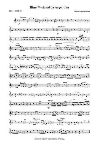& c
MaestosoMaestosoMaestosoMaestoso
˙
f
..œ
R
œ
˙ œ .œ œ
J
œ ‰ œ. œ. œ. .œ œœ œ Œ .˙ œ# ˙ œ œ ˙ œ œ
&
8
œ Œ œ œ œ Œ Ó œ Œ œ Œ .˙ Œ
U Piú MossoPiú MossoPiú MossoPiú Mosso
˙
p
œ œ œ
Œ Ó ˙ œ œ
&
15
œ
Œ Ó œ œ œ œ œ œ œ œ œ œ œ œ œ œ œ œ œ œ œ œ œ œ œ œ œ œ œ œ œ œ œ œ œ
f
œœœœœ œ
œ œ
&
21
œ
œœœœœ œ
œ œ œ ‰ J
œ œ œ œ œ ˙ ˙
Canto
Maestoso
Canto
Maestoso
Canto
Maestoso
Canto
Maestoso
Canto
Maestoso
Canto
Maestoso
Canto
Maestoso
˙
U
‰ œ œ œ œ .œ œ .œ œœ œ œ œ œ œ œ J
œ ‰ .œ œ
&
27
œ .œ œœ .œ œ œ œ .œ œ œ ≈ œ .œ œ œ .œ œ œ œ .œ# œ œ œ Œ .œ œ œ .œ œ
œ# .œ œ
&
32
œ
œ œ œ œ œ
p
œ# œn œ .œ œ œb œ œ œb ˙b j
œ
‰ .œ
f
œ œ .œ œ œb
.œ# œ œ
œ œ œ œ Œ ‰ œ œ œ ‰ œ œ œ
&
38
‰ œ œ œ ‰ œ œ œ ‰ œ œ œ ‰ œ œ œ ‰ œ œ œ J
œ ‰ .œ œb œb œ œ œ œ œ œ œ œ
œ œ œ œ œ œ œ
&
43
œ .œ œœ œ œ œ œ
j
œ ‰œ œ œ
J
œ ‰ Œ ‰
œ œ œ
‰ œ œ œ ‰ œ œ œ J
œ ‰ Œ œ .œ œœ œ œ œ
&
48
œ
J
œ ‰œ œ œ
J
œ ‰ Œ ‰
œ œ œ
‰ œ œ œ ‰ œ œ œ J
œ ‰ Œ j
œ ‰ Œ j
œ ‰ j
œ ‰ œ ‰ œ ‰ j
œ
‰ j
œ
‰
&
53
j
œ ‰ Œ j
œ ‰ j
œ ‰ œ Œ œ Œ w
U AllegroAllegroAllegroAllegroAllegroAllegroAllegro
œ
F
œ œ œ œ œ œ œ œ œ œ œ œ œ
œ œ# œ œ œ œ œ œ œ œ œ œ
&
58
œ
œ œ J
œ ‰ j
œ ‰ œ ‰ œ ‰
J
œ ‰ .œ œ œ œ œ œ œ œœœœ
J
œ ‰ .œ œ œ œ œ œ œ œœœœ
J
œ ‰ .œ œ
&
64
œ œ œ œ
Maestoso
˙
U
j
œ ‰ .œ œ œ .œ œœ œ .œ œ
Allegro
˙ œ
U
œ
>
œ
>
œ
>
œ œ œ œ œ œ œ Œ
.œ
J
œ
&
70
œ œ œ œ œ œ œ œ Œ
.œ
J
œ œ œ œ œ œ œ œ
rall.
œ ‰ J
œ œ œ œ œ œ Œ .œ
J
œ w
U
Governo do Estado do Ceará - Secretaria da Cultura
Coordenação de Música - Partitura Editada em Set/2006
Hino Nacional da Argentina
Vicente López y PlanesSax Tenor Bb
 