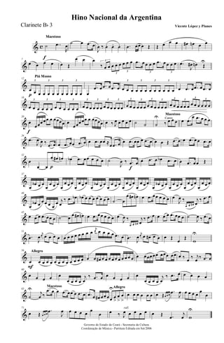 & c
MaestosoMaestosoMaestoso
˙
f
..œ
R
œ
˙ œ .œ œ
J
œ ‰ œ. œ. œ. .œ œœ œ Œ Œ œ œ œ œ# œn œ œ
&
7
œ œ œ œ œ Œ
œ œ œ
‰ œ œ œ œ œ œ œ œ3
3
3
.œ œ œ œ œ .œ œ œ œ œ
3 3
.œ
J
œ# œn Œ
U
&
Piú MossoPiú MossoPiú MossoPiú Mosso
12
œ
p œ œ œ œ œ œ œ œ œ œ œ
3 3 3 3
œ
.œ œ .œ œ .œ œ œ œ œ œ œ œ œ œ œ œ œ œ
3 3 3 3
œ .œ œ .œ œ .œ œ
&
16
œ œ œ œ œ œ œ œ œ œ œ œ
3 3 3 3
œ œ œ œ œ œ œ œ œ œ œ œ
3 3 3 3
œ œ œ œ œ œ œ œ œ œ œ œ
3 3 3 3
œ œ œ œ œ œ œ œ œ œ œ œ
3 3
3 3
&
20
œ
f
œœœœœ œ œœœœ œ
œœœœœ œ œœœœ œ ‰ J
œ œ œ œ œ ˙ ˙
Canto
Maestoso
Canto
Maestoso
Canto
Maestoso
Canto
˙
U
‰ œ œ œ œ .œ
œ .œ œ œ œ
&
26
.œ
J
œ
J
œ ‰ .œ œ œ .œ œœ .œ œ œ .œ œœ ≈œ .œ œ œ .œ œœ œ .œ œ œ œ Œ .œ œ œ .œ œ œ .œ œ
&
32
œ
œ œ
œ
p
œ# œn œb .œ œœ œ œ œ ˙
J
œ ‰ .œ
f
œ œ .œ œ œb .œ œ œ .œ œœ Œ
&
37
œ
œb œ œ
œ
œ œ œ
œ
œ œ œ
œ
œ œ œ
œ
œb œ œ
œ
œ œ œ
œ
œ œ œ
œ
œ œ œ
œ
œb œ œ
œ
œ œ œ
œ
œ œ œ
œ
œ œ œ
&
40
œ
œb œ œ œ œ œ
œ j
œ
‰ .œ œb œb œ œ œ œ œ œ œ ˙ œ
œ œ# œn œ .œ œœ œ œ œ œ
J
œ ‰
œ œ œ#
j
œ
‰ .œ œ
&
45
œ œ œ .œ œœ œ ˙ œ
œ œ# œn œ .œ œœ œ œ œ œ
J
œ ‰
œ œ œ#
j
œ
‰ .œ œ œ œ œ .œ œœ œ ˙
J
œ ‰ .œ œ
&
51
.œ
J
œ
j
œ œ œ œ œ œ œ œ œ œ œ œ œ
j
œ œ œ œ œ .œ œ .œ
J
œ
j
œ œ œ# œ œ œ Œ
œ
Œ
w
U
&
AllegroAllegroAllegroAllegro56
œ
F
œ œ œ œ œ œ œ œ œ œ œ œ œ œ œ# œ œ œ œ œ œ œ œ œ œ œ œœœœœ œœœ œœ œ ‰ œ ‰ j
œ ‰ .œ œ
&
60
œ œ œ œ œ
œ œ œ œ
j
œ
‰ .œ œ œ œ œ œ œ
œ œ œ œ
j
œ
‰ .œ œ œ œ œ œ
&
Maestoso
65
˙
U
j
œ ‰
.œ œ œ .œ œœ œ .œ œ
AllegroAllegroAllegroAllegro
.œ œ œ# œœ œœ
U
œ
>
œ
>
œ
>
œ œ œ œ œ œ œ Œœ œ œ
.œ
J
œ œ œ œ œ
œ
œ
&
71
œ Œ œ œ œ
.œ
J
œ œ œ œ œ
œ
œ
rall.
œ ‰ J
œ œ œ œ œ œ Œ .œ
j
œ w
U
Governo do Estado do Ceará - Secretaria da Cultura
Coordenação de Música - Partitura Editada em Set/2006
Hino Nacional da Argentina
Vicente López y PlanesClarinete Bb 3
 