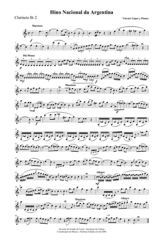 & c
MaestosoMaestoso
˙
f
..œ
R
œ
˙ œ .œ œ
J
œ ‰ œ. œ. œ. .œ œœ œ Œ Œ œ œ œ œ# œn œ œ
&
7
œ œ œ œ œ Œ
œ œ œ
‰ œ œ œ œ œ œ œ œ3
3
3
.œ œ œ œ œ .œ œ œ œ œ
3 3
.œ
J
œ# œn
Œ
U
&
Piú MossoPiú MossoPiú Mosso
12
œ
p
œ œ œ œ œ œ œ œ œ œ œ
3 3 3 3
œ
.œ œ .œ œ .œ œ
œœœœœœ œœœœœœ
3 3 3 3
œ
.œ œ .œ œ .œ œ œœœœœœ œœœœœœ
3
3 3 3
&
17
œœœœœœœœœœœœ
3
3 3 3
œœœœœœœœœœœœ
3
3 3 3
œœœœœœ
œœœœœœ
3
3
3 3
œ
f
œœœœœ œ œœœœ œ
œœœœœ œ œœœœ
&
22
œ ‰ J
œ œ œ œ œ ˙ ˙ Canto
Maestoso
Canto
Maestoso
Canto
Maestoso
˙U
‰ œ œ œ œ .œ
œ .œ œ œ œ .œ
J
œ
J
œ ‰ .œ œ œ .œ œ œ .œ œ
&
28 œ .œ œœ
≈
œ .œ œ œ .œ œœ œ .œ œ œ œ Œ
.œ œ œ .œ œ
œ# .œ œ œ
œ œ
œ
p
œ# œn œb .œ œœ œ œ œ
&
34
˙
J
œ ‰
.œ
f
œ œ .œ œ œb
.œ# œ œ .œ œœ Œ
œ
œb œ œ
œ
œ œ œ
œ
œ œ œ
œ
œ œ œ
&
38
œ
œb œ œ
œ
œ œ œ
œ
œ œ œ
œ
œ œ œ
œ
œb œ œ
œ
œ œ œ
œ
œ œ œ
œ
œ œ œ
œ
œb œ
œ œ œ œ
œ j
œ
‰ .œb œ
&
41
œ œ œ œb œ œ œ œ ˙ œ œ œ# œn œ .œ œœ œ œ œ œ
J
œ ‰
œ œ œ#
j
œ
‰ .œ œ œ œ œ .œ œœ œ ˙ œ
œ œ# œn
&
47
œ .œ œœ œ œ œ œ
J
œ ‰
œ œ œ#
j
œ
‰ .œ œ œ œ œ .œ œœ œ ˙
J
œ ‰ .œ œ .œ
J
œ
j
œ œ œ œ œ
&
52
œœœœœœœ œ
j
œ œ œ œœ .œ œ .œ J
œ
j
œ œ œ# œœ œ Œ œ Œ wU AllegroAllegroAllegro
œ
F
œœœœœœœœœœœœ œœ œ# œœœœœœœ œ œ œ
&
58 œ
œ œœ œ œ œœ œ œœ œ ‰ œ ‰
J
œ ‰
.œ œ œ œ œ œ œ
œ œ œ œ
j
œ
‰
.œ œ œ œ œ œ
&
63 œ
œ œ œ œ
j
œ
‰ .œ œ œ œ œ œ
Maestoso
˙
U
j
œ ‰
.œ œ œ .œ œœ œ .œ œ
Allegro
.œ œ œ# œ œ œœUœ> œ> œ> œ œ œ œ œ œ
&
69
œ Œœ œ œ
.œ
J
œ œ œ œ œ œ œ œ Œœ œ œ
.œ
J
œ œ œ œ œ œ œ
rall.
œ ‰ J
œ œ œ œ œ œ Œ .œ
J
œ wU
Governo do Estado do Ceará - Secretaria da Cultura
Coordenação de Música - Partitura Editada em Set/2006
Hino Nacional da Argentina
Vicente López y PlanesClarinete Bb 2
 