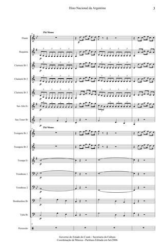&
&
&
&
&
&
&
&
&
&
?
?
?
?
ã
bb
#
#
#
bb
bb
Flauta
Requinta
Clarinete Bb 1
Clarinete Bb 2
Clarinete Bb 3
Sax Alto Eb
Sax Tenor Bb
Trompete Bb 1
Trompete Bb 2
Trompa Eb
Trombone 1
Trombone 2
Bombardino Bb
Tuba Bb
Percussão
Piú Mosso
Piú Mosso
12
∑
œ
p
œ œ œ œ œ œ œ œ œ œ œ
3 3 3 3
œ
p
œ œ œ œ œ œ œ œ œ œ œ
3 3 3 3
œ
p
œ œ œ œ œ œ œ œ œ œ œ
3 3 3 3
œ
p
œ œ œ œ œ œ œ œ œ œ œ
3 3 3 3
œ
p
œ œ œ œ œ œ œ œ œ œ œ
3 3 3 3
˙
p
œ œ
12
∑
∑
w
p
w
p
w
p
˙
p
œ œ
˙
p
œ œ
12
∑
Œ .œ
p
œ .œ œ .œ œ
œ
.œ œ .œ œ .œ œ
œ
.œ œ .œ œ .œ œ
œ
.œ œ .œ œ .œ œ
œ
.œ œ .œ œ .œ œ
œ
.œ œ .œ œ .œ œ
œ
Œ Ó
Œ .œ œ .œ œ .œ œ
Œ .œ œ .œ œ .œ œ
œ Œ Ó
œ Œ Ó
œ Œ Ó
œ Œ Ó
œ Œ Ó
∑
J
œ ‰ Œ Ó
œ œ œ œ œ œ œ œ œ œ œ œ
3 3 3 3
œ œ œ œ œ œ œ œ œ œ œ œ
3 3 3 3
œ œ œ œ œ œ œ œ œ œ œ œ
3 3 3 3
œ œ œ œ œ œ œ œ œ œ œ œ
3 3 3 3
œ œ œ œ œ œ œ œ œ œ œ œ
3
3 3 3
˙ œ œ
J
œ
‰ Œ Ó
J
œ
‰ Œ Ó
w
w
w
˙ œ œ
˙ œ œ
∑
Œ .œ œ .œ œ .œ œ
œ
.œ œ .œ œ .œ œ
œ
.œ œ .œ œ .œ œ
œ
.œ œ .œ œ .œ œ
œ .œ œ .œ œ .œ œ
œ
.œ œ .œ œ .œ œ
œ
Œ Ó
Œ .œ œ .œ œ .œ œ
Œ .œ œ .œ œ .œ œ
œ Œ Ó
œ Œ Ó
œ
Œ Ó
œ
Œ Ó
œ Œ Ó
∑
3Hino Nacional da Argentina
Governo do Estado do Ceará - Secretaria da Cultura
Coordenação de Música - Partitura Editada em Set/2006
 