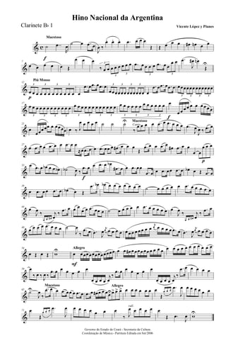 & c
Maestoso
˙
f
..œ
R
œ
˙ œ .œ œ
J
œ ‰
œ. œ. œ. .œ œ œ œ
Œ Œ œ œ œ œ# œn œ œ
&
7
œ œ œ œ œ Œ
œ œ œ
‰ œ œ œ œ œ œ œ œ3
3
3
.œ œ œ œ œ .œ œ œ
œ œ
3 3
.œ
J
œ# œn
Œ
U
&
Piú MossoPiú Mosso
12
œ
p
œ œ œ œ œ œ œ œ œ œ œ
3 3 3 3
œ
.œ œ .œ œ .œ œ
œœœœœœ œœœœœœ
3 3 3 3
œ
.œ œ .œ œ .œ œ œœœœœœ œœœœœœ
3 3 3 3
&
17
œ œ œ œ œ œ œ œ œ œ œ œ
3 3 3 3
œ œ œ œ œ œ œ œ œ œ œ œ
3 3 3 3
œ œ œ œ œ œ œ œ œ œ œ œ
3 3 3 3
œ
f
œ œ œ œ œ œ œ œ œ œ
&
21
œ
œœœœœ œ œœœœ œ ‰ J
œ œ œ œ œ ˙ ˙ Canto
Maestoso
˙U
‰
œ œ œ œ .œ œ .œ œ œ œ .œ
J
œ
J
œ ‰ .œ œ
&
27
œ .œ œ œ .œ œ œ .œ œ œ
≈œ .œ œ œ .œ œœ œ .œ# œ œ œ
Œ
.œ œ œ .œ œ
œ# .œ œ œ
œ œ
œ
p
œ œ
&
33 œ .œ œ œb œ œ œb ˙b
J
œ ‰
.œ
f
œ œ .œ œ œb
.œ# œ œ .œ œœ
.œ œ œ .œ œœ .œ œ œb œ Œ .œ œ
&
39
œ .œ œ œ .œ œ œb œ Œ
.œ œb œb œ œ œ œ œ œ œ ˙ œ œ œ œ œ .œ œ œ œ œ œ
&
44
œ
J
œ ‰
œ œ œ#
j
œ
‰
.œ œ œ œ
œ œ .œ œœ œ ˙ œ œ œ œ œ .œ œ œ œ œ œ œ
J
œ ‰
œ œ œ#
j
œ
‰
.œ œ
&
49
œ œ œ œ .œ œ œ œ ˙
J
œ
‰
.œ œ .œ J
œ
j
œ œ œ œ œ œ œ œ œ œ œ œ œ
j
œ œ œ œ œ .œ œ .œ J
œ
j
œ œ œ œ œ
&
54
œ Œ œ Œ wU AllegroAllegro
œ
F
œœœœœœœœœœœœ œ œ œ# œ œœœ œœ œ œ œ œ œ œ œ œ œ œ œ œ œ œ œ
&
59 œ
‰ œ ‰
J
œ ‰
.œ œ œ œ œ œ œ
œ œ œ œ
j
œ
‰
.œ œ œ œ œ œ œ
œ œ œ œ
j
œ
‰
.œ œ œ œ œ œ
&
Maestoso
65
˙U
J
œ
‰
.œ œ œ .œ œœ œ .œ œ
Allegro
.œ œ œ# œ œ œœUœ> œ> œ> œ œ œ œ œ œ œ
Œ
œ œ œ
.œ
J
œ œ œ œ œ œ œ
&
71 œ
Œ
œ œ œ
.œ
J
œ œ œ œ œ œ œ
rall.
œ
‰ J
œ œ œ œ œ œ
Œ .œ
J
œ wU
Governo do Estado do Ceará - Secretaria da Cultura
Coordenação de Música - Partitura Editada em Set/2006
Hino Nacional da Argentina
Vicente López y PlanesClarinete Bb 1
 