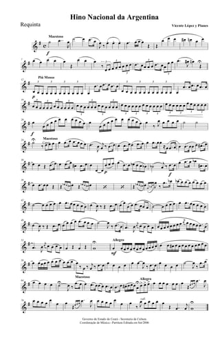 &
# c
Maestoso
˙
f
..œ
R
œ ˙ œ .œ œ
J
œ ‰ œ. œ. œ. .œ œ œ œ
Œ Œ
œ œ œ œ# œn œ œ
&
#7 œ œ œ œ œ
Œ
œ œ œ
‰
œ œ œ œ œ œ œ œ3 3
3
.œ œœ œ œ .œ œœ
œ œ3
3
.œ
J
œ# œn
Œ
U
&
#
Piú Mosso
12
œ
p
œ œ œ œ œ œ œ œ œ œ œ
3 3 3 3
œ
.œ œ .œ œ .œ œ
œ œ œ œ œ œ œ œ œ œ œ œ
3 3 3 3
œ
.œ œ .œ œ .œ œ
&
#16
œ œ œ œ œ œ œ œ œ œ œ œ
3 3 3 3
œ œ œ œ œ œ œ œ œ œ œ œ
3
3
3
3
œ œ œ œ œ œ œ œ œ œ œ œ
3 3 3 3
œ œ œ œ œ œ œ œ œ œ œ œ
3 3 3 3
&
#20
œ
f
œ œ œ œ œ œ œ œ œ œ œ
œ œ œ œ œ œ œ œ œ œ œ
‰ J
œ œ œ œ œ ˙ ˙
&
# Canto
Maestoso24
˙U
‰ œ œ œ œ .œ œ .œ œœ œ .œ
J
œ j
œ ‰ .œ œ œ .œ œœ .œ œ œ .œ œœ
≈œ .œ œ œ .œ œœ œ .œ# œ
&
#30
œ œ Œ .œ œ œ .œ œ
œ# .œ œ œ
œ œ
œ
p
œ œ œ .œ œ œb œ œ œb ˙b j
œ ‰ .œ
f
œ œ .œ œ œb
.œ# œ
&
#36
œ .œ œœ Œ Œ œb œ œ# œ Œ œb œ œ# œ ‘ ‘ Œ œb œ œ# œ œ œb œ J
œ
‰
.œ œb œb œ œ œ œ œ œ œ
&
#42
˙ œ œ œ œ œ .œ œœ œ œ œ œ
J
œ ‰ Œ .œ œ œ œ
œ œ .œ œœ œ ˙ œ œ œ œ œ .œ œœ œ œ œ
&
#48
œ
J
œ ‰ Œ .œ œ œ œ œ œ .œ œ œ œ ˙
J
œ
‰ .œ œ .œ J
œ
j
œ œ œ œ œ œ œ œ œ œ œ œ œ
j
œ œ œ œ œ .œ œ
&
#53
.œ
J
œ
j
œ œ œ œ œ œ Œ œ Œ w
U Allegro
œ
F
œ œ œ œ œ œ œ œ œ œ œ œ œ œ œ# œ œ œ œ œ œ œ œ œ œ
&
#58
œ œœœ œ œ œ œ œ œ œ œ
‰ œ ‰ j
œ ‰ .œ œ œ œ œ œ œ œ
J
œ
‰ .œ œ œ œ œ œ ˙
J
œ
‰
.œ œ
&
#64 œ œ œ œ
Maestoso
˙U
J
œ ‰
.œ œ œ .œ œœ œ .œ œ
Allegro
.œ œ œ# œœœ œ
U œ> œ> œ> œ œ œ œ œ œ œ
Œœ œ œ
.œ
J
œ
&
#70 œ œ œ œ œ
œ œ
Œœ œ œ
.œ
J
œ œ œ œ œ œ
œ
rall.
œ
‰ J
œ œ œ œ œ œ
Œ .œ
j
œ w
U
Governo do Estado do Ceará - Secretaria da Cultura
Coordenação de Música - Partitura Editada em Set/2006
Hino Nacional da Argentina
Vicente López y PlanesRequinta
 