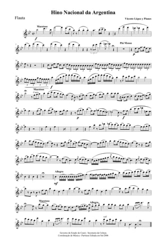 & bb c
Maestoso
˙
f
..œ
R
œ
˙ œ .œ œ
J
œ
‰
œ. œ. œ. .œ œ œ œ
Œ Œ
œ œ œ œn œb œ œ
& bb
7 œ œ œ œ œ
Œ
œ œ œ
Œ
œ œ œ
Œ Œ ‰
œ œ
3
.œ
J
œn œb
Œ
U
Piú Mosso
∑ Œ .œ
p
œ .œ œ .œ œ
& bb
14
J
œ ‰ Œ Ó Œ .œ œ .œ œ .œ œ œ œ œ œ œ œ œ œ œ œ œ œ
3 3 3 3
œ œ œ œ œ œ œ œ œ œ œ œ
3 3 3 3
œ œ œ œ œ œ œ œ œ œ œ œ
3 3 3 3
& bb
19
œœœœœœ œ œœœœœ
3 3 3 3
œ
f
œœ œ œ œ œ œ œ œ œ œ
œœ œ œ œ œ œ œ œ œ œ
‰ J
œ œ œ œ œ ˙ ˙
& bb
Canto
Maestoso
24 ˙U
‰ œ œ œ œ .œ œ .œ œ œ œ .œ
J
œ
J
œ ‰ .œ œ œ .œ œœ .œ œ œ .œ œ œ
≈œ .œ œ œ .œ œœ œ .œn œ
& bb
30
œ œ
Œ
.œ œ œ .œ œ
œn .œ œ œ
Œ ‰
œ
p
œ œ œ .œ œ œb œ œ œb ˙b
J
œ ‰
.œ
f
œ œ .œ œ œb
.œn œ
& bb
36
œ
Œ Ó Œ
œ
Œ
œ
‘ ‘ Œ
œ J
œ
‰
.œ œb œb œ œ œ œ œ œ œ ˙ œ œ œ œ
& bb
43 œ .œ œ œ œ œ œ œ
J
œ ‰ Œ .œ œ œ œ
œ œ .œ œœ œ ˙ œ œ œ œ œ .œ œ œ œ œ œ œ
J
œ ‰ Œ .œ œ
& bb
49
œ œ œ œ .œ œ œ œ ˙
J
œ
‰
.œ œ .œ J
œ
j
œ œ œ œ œ œœ œ œ œ œœ œ
j
œ œ œ œ œ .œ œ .œ J
œ
j
œ œ œ œ œ
& bb
54
œ Œ œ Œ w
U Allegro
œ
F
œœœœœœœœœœœœ œ œ œn œœœœœœœœ œ œ œ œ œ œ œ œ œ œ œ œ œ
& bb
59 œ
‰ œ ‰
J
œ ‰
.œ œ œ œ œ œ œ œ
J
œ
‰
.œ œ œ œ œ œ ˙
J
œ
‰
.œ œ œ œ œ œ
& bb
Maestoso
65
˙U
J
œ
‰
.œ œ œ .œ œœ œ .œ œ
Allegro
.œ œ œn œ œ œ
J
œ
U œ> œ> œ> œ œ œ œ œ œ œ
Œ
œ œ œ
.œ
J
œ
& bb
70
œ œ œ œ œ
œ œ
Œ
œ œ œ
.œ
J
œ œ œ œ œ œ
œ
rall.
œ
‰ J
œ œ œ œ œ œ
Œ .œ
J
œ w
U
Governo do Estado do Ceará - Secretaria da Cultura
Coordenação de Música - Partitura Editada em Set/2006
Hino Nacional da Argentina
Vicente López y PlanesFlauta
 