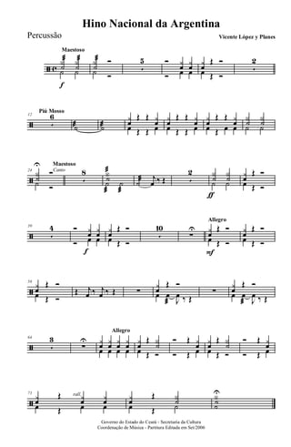 ã c
Maestoso
Y
˙
æ Y
˙
æ
˙
f
˙
Y
˙
æ Ó
˙ Ó
5
5 Ó y
œ
y
œ
Ó œ œ
y
œ
Œ Ó
œ Œ Ó
5
2
ã
Piú Mosso
12
5
6
˙æ ˙æ
y
œ
Œ Œ y
œœ Œ Œ œ
y
œ
Œ Œ y
œœ Œ Œ œ
y
œ
Œ Œ y
œœ Œ œ œ
Y
˙
Y
˙˙ ˙
ã
Canto
Maestoso
24
Y
˙
U
Ó
˙ Ó
5
8 Y
˙
æ
˙
æ
˙
æ
˙æ j
œ ‰ Œ 5
2 Y
˙
ƒ
Y
˙˙ ˙
y
œ
Œ Ó
œ Œ Ó
ã
39
5
4 Ó y
œ
f
y
œ
Ó œ œ
y
œ
Œ Ó
œ Œ Ó
5
10
∑
U
Allegro
y
œ
Œ Ó
œ
F
Œ Ó
y
œ
Œ Ó
œ Œ Ó
ã
58
y
œ
Œ Ó
œ Œ Ó
Œ j
œ ‰ j
œ ‰ Œ ∑
y
œ
Œ Ó
œ œ
æ J
œ ‰ Œ
∑
y
œ
Œ Ó
œ œ
æ J
œ ‰ Œ
ã
64
5
3
Allegro
∑
U y
œ
y
œ
y
œ
y
œœ œ œ œ
y
œ
Œ Y
˙œ Œ Ó
Ó Œ y
œ
Ó Œ œ
y
œ
Œ Y
˙œ Œ Ó
Ó Œ y
œ
Ó Œ œ
ã
rall.73
yœ
Œ yœ yœ
œ Œ œ œ
yœ
Œ Y˙
œ Œ ˙
Y˙
˙
U
Governo do Estado do Ceará - Secretaria da Cultura
Coordenação de Música - Partitura Editada em Set/2006
Hino Nacional da Argentina
Vicente López y PlanesPercussão
 